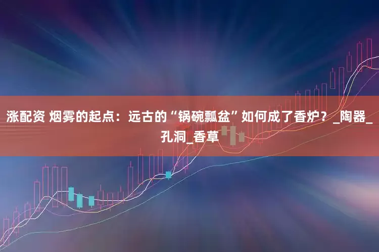 涨配资 烟雾的起点：远古的“锅碗瓢盆”如何成了香炉？_陶器_孔洞_香草