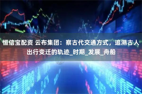 恒信宝配资 云布集团：察古代交通方式，追溯古人出行变迁的轨迹_时期_发展_舟船