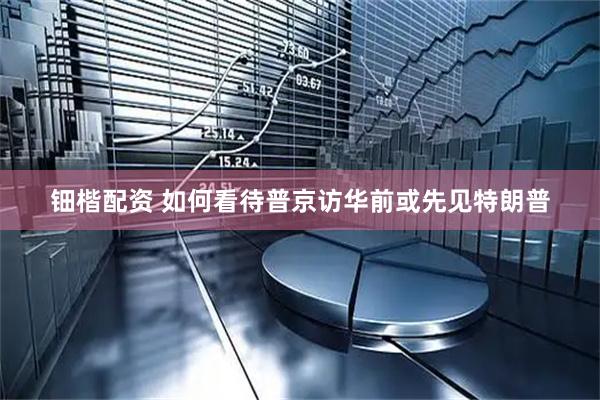 钿楷配资 如何看待普京访华前或先见特朗普