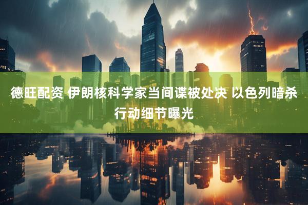 德旺配资 伊朗核科学家当间谍被处决 以色列暗杀行动细节曝光