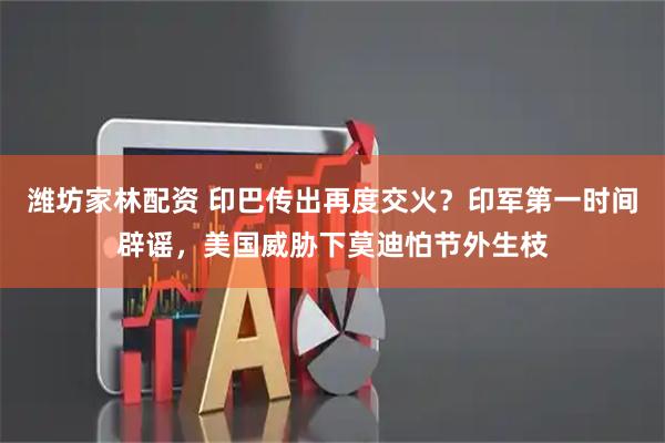 潍坊家林配资 印巴传出再度交火？印军第一时间辟谣，美国威胁下莫迪怕节外生枝
