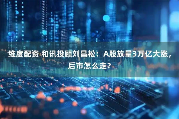 维度配资 和讯投顾刘昌松:A股放量3万亿大涨,后市怎么走?