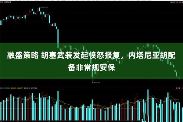 融盛策略 胡塞武装发起愤怒报复,内塔尼亚胡配备非常规安保