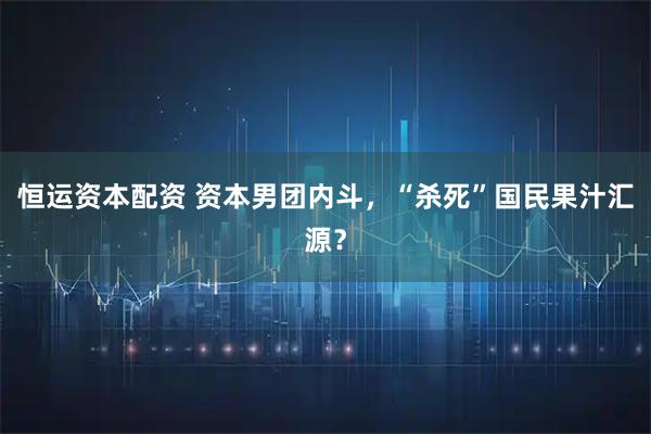 恒运资本配资 资本男团内斗，“杀死”国民果汁汇源？