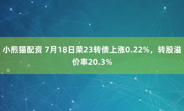 小煎猫配资 7月18日荣23转债上涨0.22%,转股溢价率20.3%