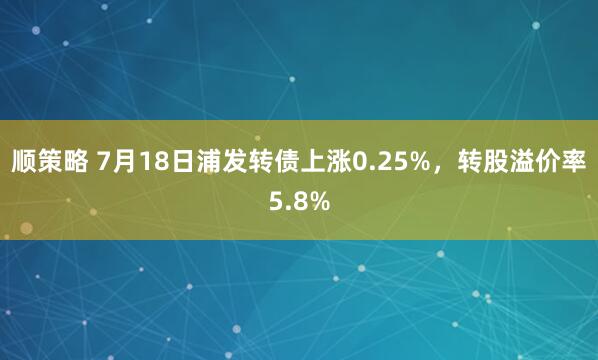 顺策略 7月18日浦发转债上涨0.25%，转股溢价率5.8%