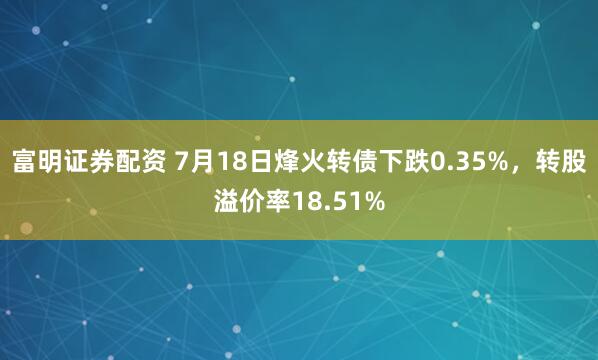 富明证券配资 7月18日烽火转债下跌0.35%，转股溢价率18.51%