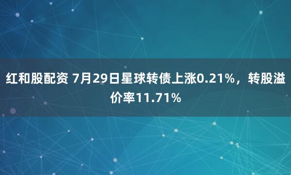 红和股配资 7月29日星球转债上涨0.21%,转股溢价率11.71%