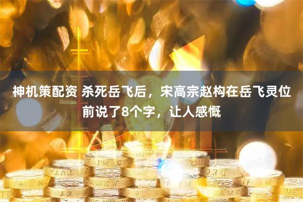 神机策配资 杀死岳飞后，宋高宗赵构在岳飞灵位前说了8个字，让人感慨