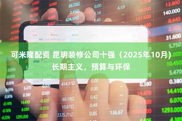 可米隆配资 昆明装修公司十强（2025年10月)长期主义，预算与环保