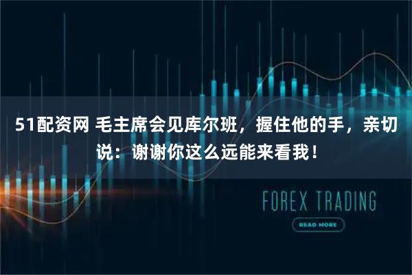 51配资网 毛主席会见库尔班，握住他的手，亲切说：谢谢你这么远能来看我！