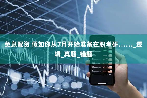免息配资 假如你从7月开始准备在职考研……_逻辑_真题_错题