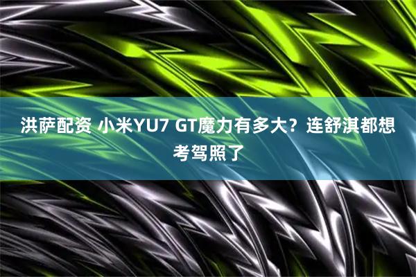 洪萨配资 小米YU7 GT魔力有多大?连舒淇都想考驾照了
