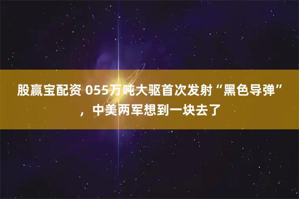 股赢宝配资 055万吨大驱首次发射“黑色导弹”，中美两军想到一块去了